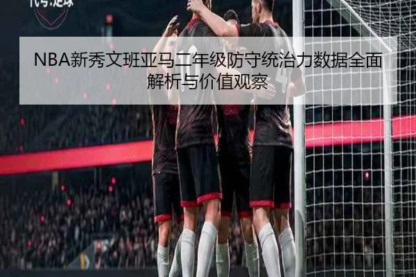 NBA新秀文班亚马二年级防守统治力数据全面解析与价值观察